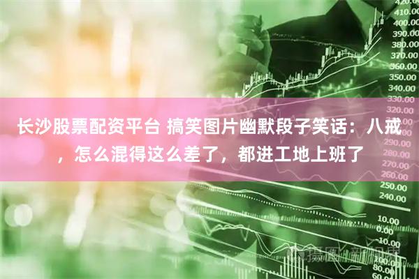 长沙股票配资平台 搞笑图片幽默段子笑话：八戒，怎么混得这么差了，都进工地上班了