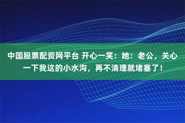 中国股票配资网平台 开心一笑：她：老公，关心一下我这的小水沟，再不清理就堵塞了！