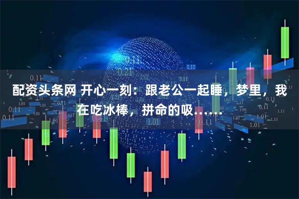配资头条网 开心一刻：跟老公一起睡，梦里，我在吃冰棒，拼命的吸……