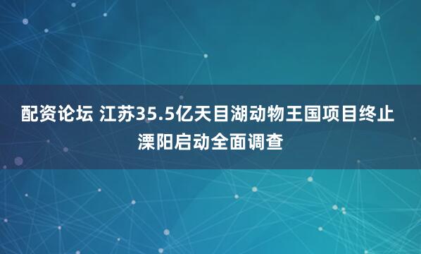 配资论坛 江苏35.5亿天目湖动物王国项目终止 溧阳启动全面调查