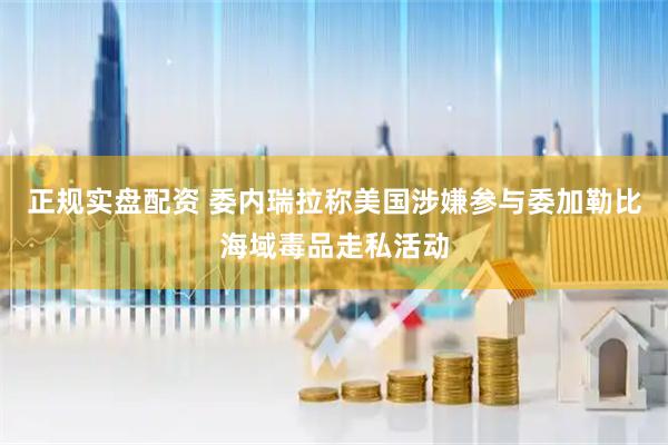 正规实盘配资 委内瑞拉称美国涉嫌参与委加勒比海域毒品走私活动