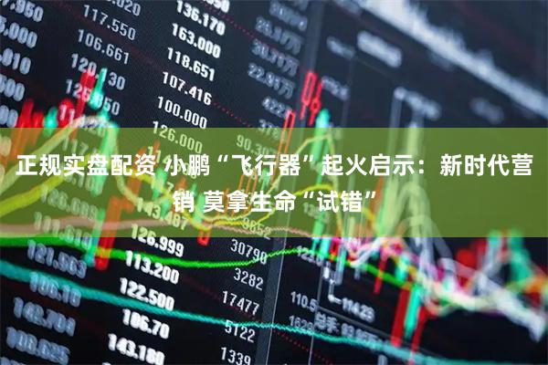 正规实盘配资 小鹏“飞行器”起火启示：新时代营销 莫拿生命“试错”