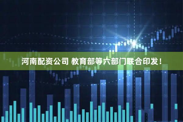 河南配资公司 教育部等六部门联合印发！