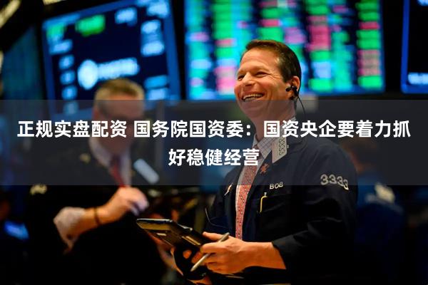 正规实盘配资 国务院国资委：国资央企要着力抓好稳健经营
