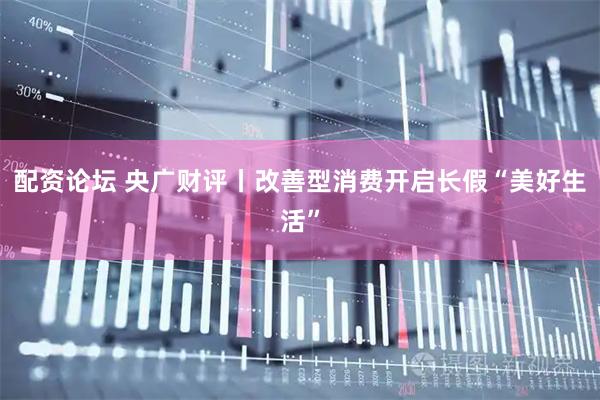 配资论坛 央广财评丨改善型消费开启长假“美好生活”