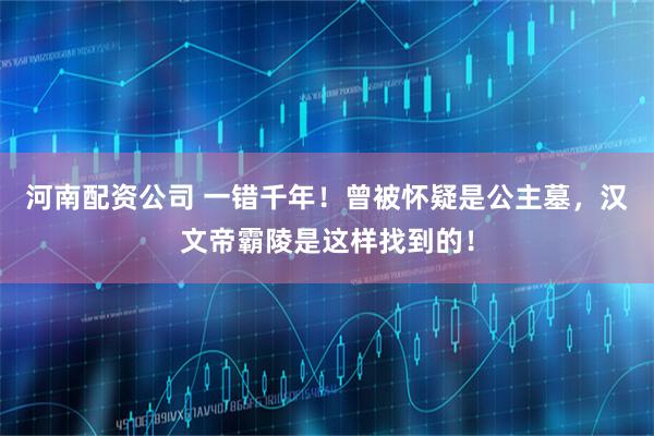 河南配资公司 一错千年！曾被怀疑是公主墓，汉文帝霸陵是这样找到的！