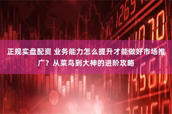 正规实盘配资 业务能力怎么提升才能做好市场推广？从菜鸟到大神的进阶攻略