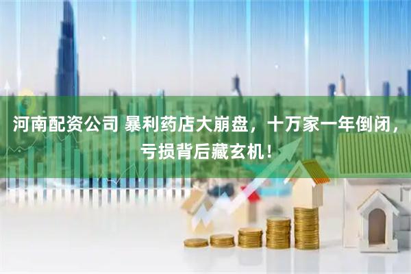 河南配资公司 暴利药店大崩盘，十万家一年倒闭，亏损背后藏玄机！