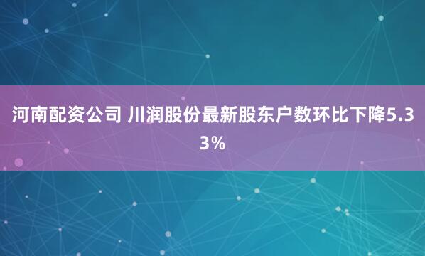 河南配资公司 川润股份最新股东户数环比下降5.33%