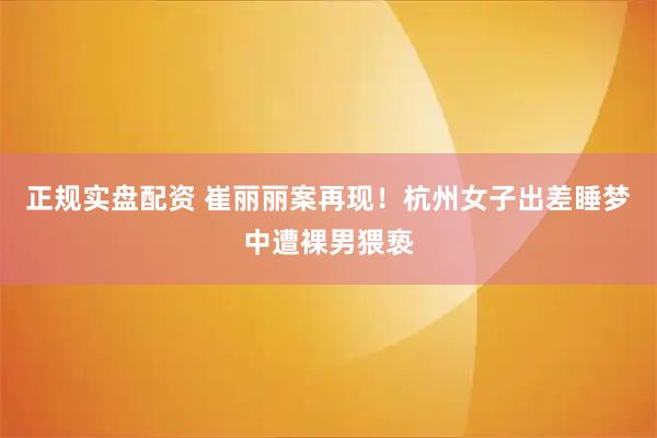 正规实盘配资 崔丽丽案再现！杭州女子出差睡梦中遭裸男猥亵