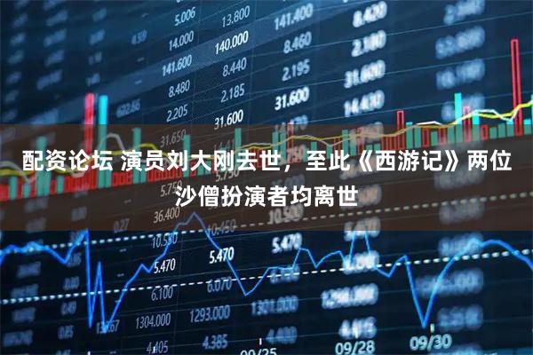 配资论坛 演员刘大刚去世，至此《西游记》两位沙僧扮演者均离世