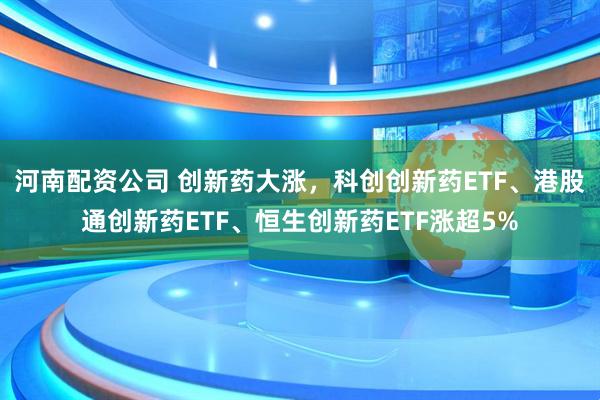 河南配资公司 创新药大涨，科创创新药ETF、港股通创新药ETF、恒生创新药ETF涨超5%
