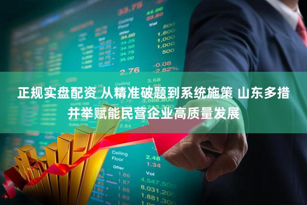 正规实盘配资 从精准破题到系统施策 山东多措并举赋能民营企业高质量发展