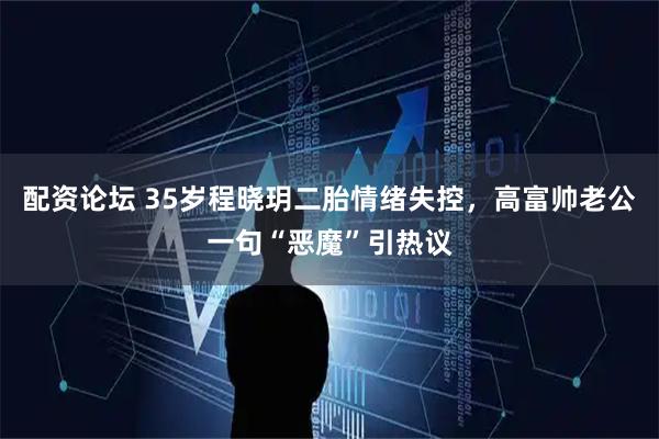 配资论坛 35岁程晓玥二胎情绪失控，高富帅老公一句“恶魔”引热议