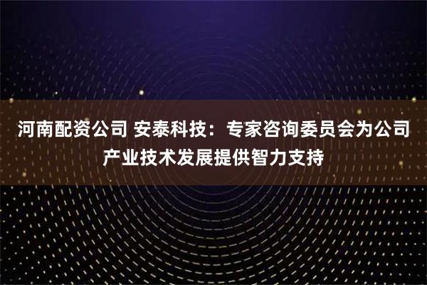 河南配资公司 安泰科技：专家咨询委员会为公司产业技术发展提供智力支持