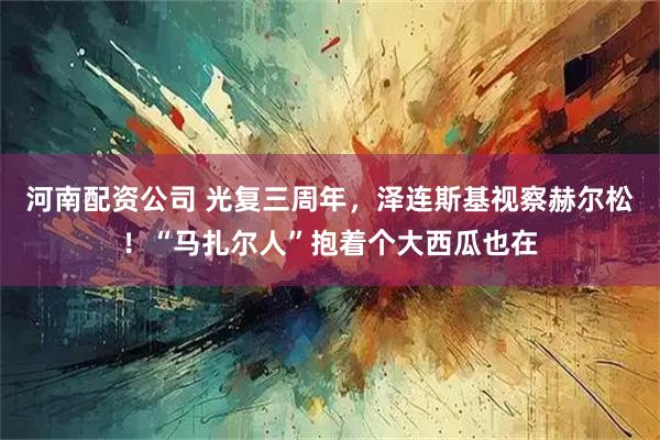 河南配资公司 光复三周年，泽连斯基视察赫尔松！“马扎尔人”抱着个大西瓜也在