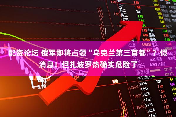 配资论坛 俄军即将占领“乌克兰第三首都”？假消息！但扎波罗热确实危险了