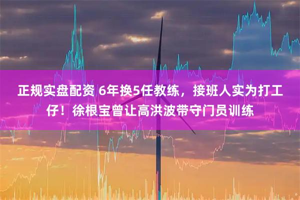 正规实盘配资 6年换5任教练，接班人实为打工仔！徐根宝曾让高洪波带守门员训练