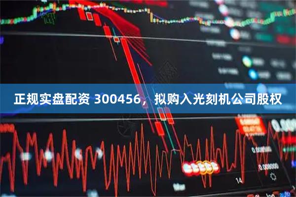 正规实盘配资 300456，拟购入光刻机公司股权