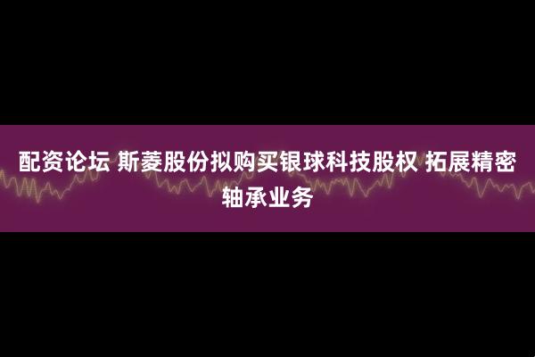 配资论坛 斯菱股份拟购买银球科技股权 拓展精密轴承业务