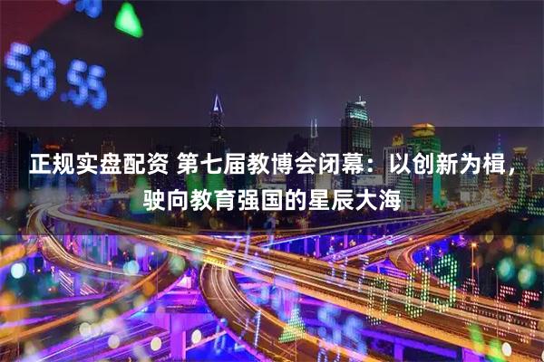 正规实盘配资 第七届教博会闭幕：以创新为楫，驶向教育强国的星辰大海