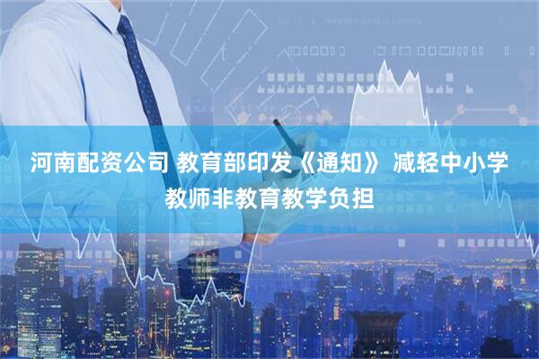 河南配资公司 教育部印发《通知》 减轻中小学教师非教育教学负担
