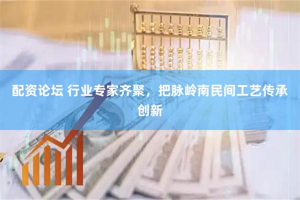 配资论坛 行业专家齐聚，把脉岭南民间工艺传承创新