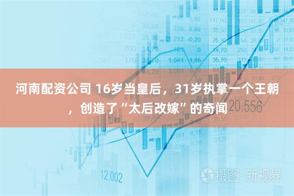 河南配资公司 16岁当皇后，31岁执掌一个王朝，创造了“太后改嫁”的奇闻
