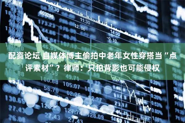 配资论坛 自媒体博主偷拍中老年女性穿搭当“点评素材”？律师：只拍背影也可能侵权