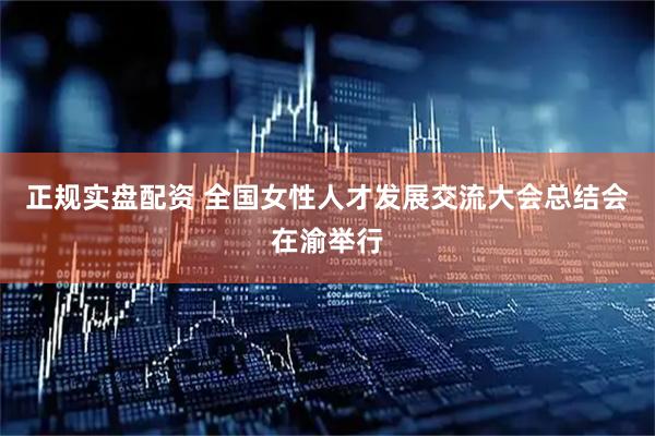 正规实盘配资 全国女性人才发展交流大会总结会在渝举行