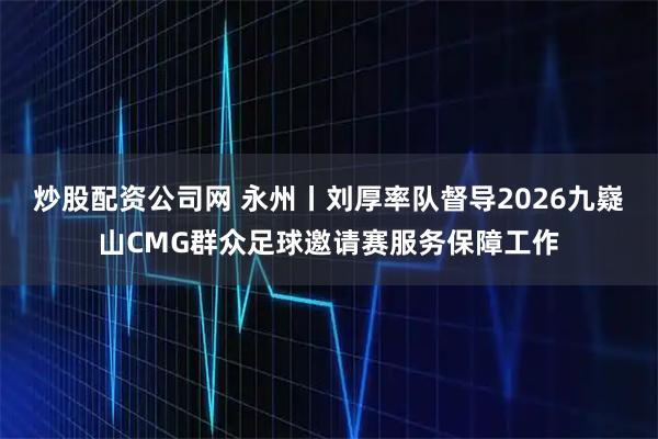 炒股配资公司网 永州丨刘厚率队督导2026九嶷山CMG群众足球邀请赛服务保障工作