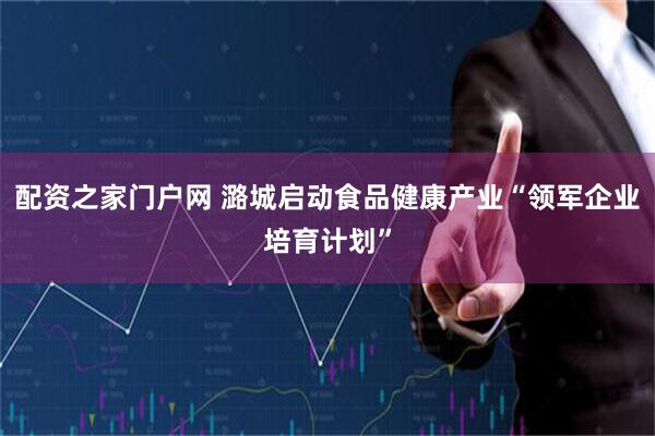 配资之家门户网 潞城启动食品健康产业“领军企业培育计划”