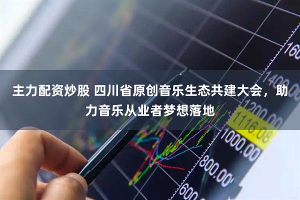 主力配资炒股 四川省原创音乐生态共建大会，助力音乐从业者梦想落地