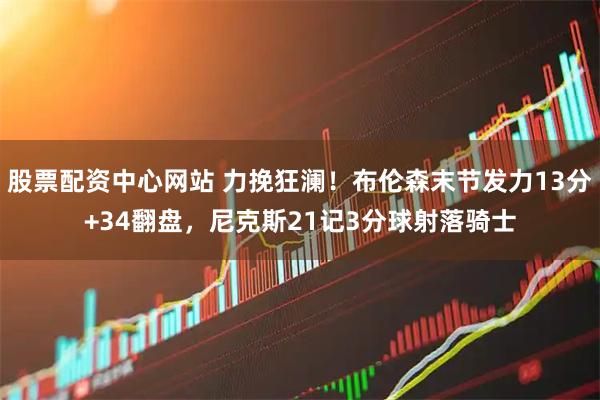 股票配资中心网站 力挽狂澜！布伦森末节发力13分+34翻盘，尼克斯21记3分球射落骑士