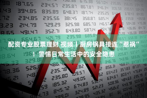 配资专业股票理财 视频丨厨房锅具接连“惹祸”！警惕日常生活中的安全隐患