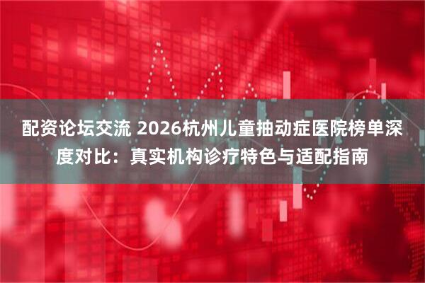 配资论坛交流 2026杭州儿童抽动症医院榜单深度对比：真实机构诊疗特色与适配指南