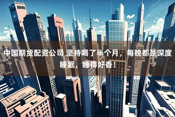 中国期货配资公司 坚持喝了半个月，每晚都是深度睡眠，睡得好香！