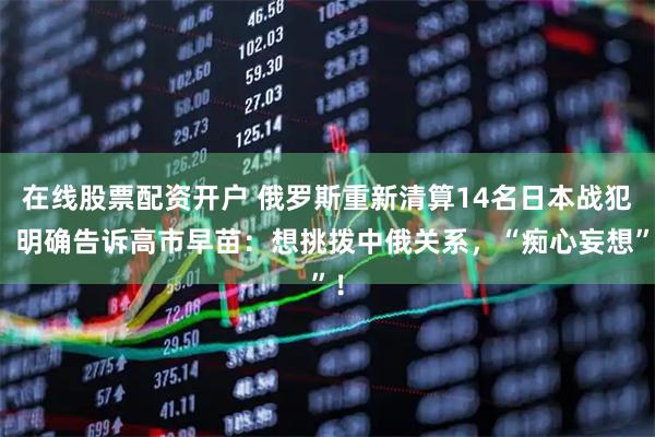 在线股票配资开户 俄罗斯重新清算14名日本战犯，明确告诉高市早苗：想挑拨中俄关系，“痴心妄想”！