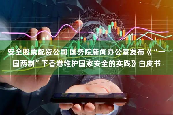 安全股票配资公司 国务院新闻办公室发布《“一国两制”下香港维护国家安全的实践》白皮书