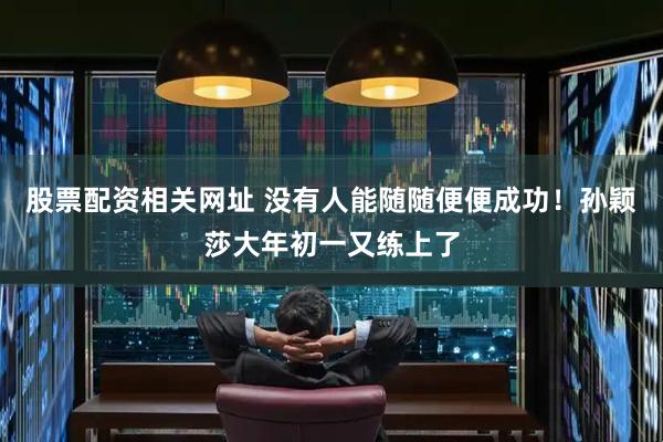 股票配资相关网址 没有人能随随便便成功！孙颖莎大年初一又练上了