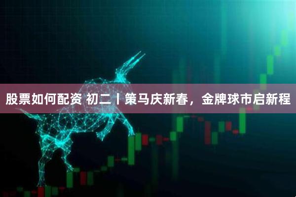 股票如何配资 初二丨策马庆新春，金牌球市启新程
