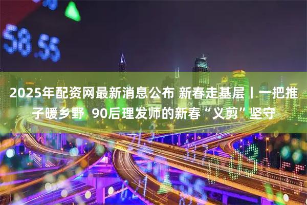 2025年配资网最新消息公布 新春走基层丨一把推子暖乡野 90后理发师的新春“义剪”坚守
