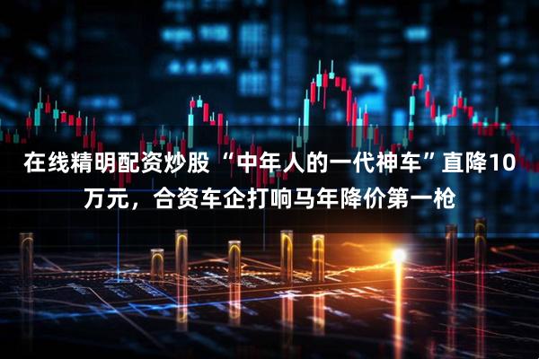 在线精明配资炒股 “中年人的一代神车”直降10万元,合资车企打响马年降价第一枪
