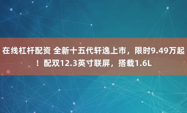 在线杠杆配资 全新十五代轩逸上市，限时9.49万起！配双12.3英寸联屏，搭载1.6L