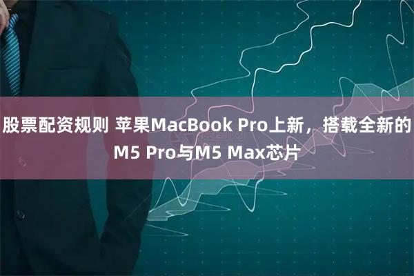 股票配资规则 苹果MacBook Pro上新，搭载全新的M5 Pro与M5 Max芯片