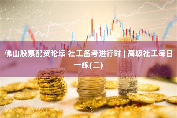 佛山股票配资论坛 社工备考进行时 | 高级社工每日一练(二)