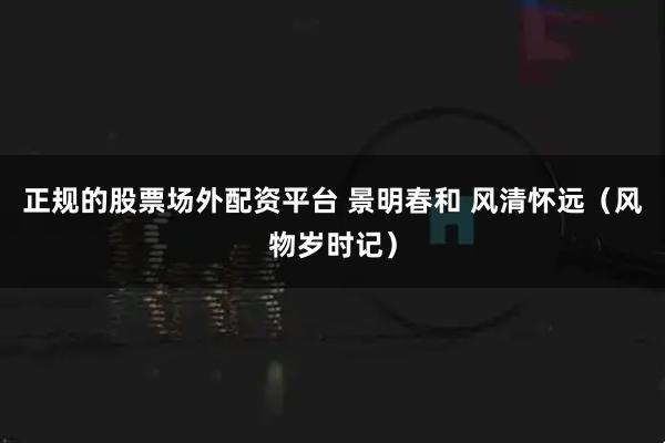 正规的股票场外配资平台 景明春和 风清怀远（风物岁时记）