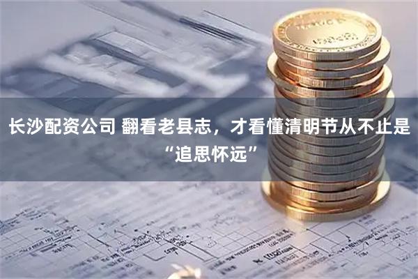 长沙配资公司 翻看老县志，才看懂清明节从不止是“追思怀远”