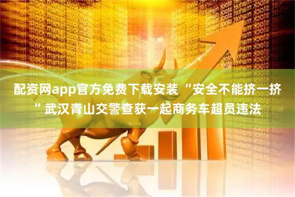 配资网app官方免费下载安装 “安全不能挤一挤”武汉青山交警查获一起商务车超员违法
