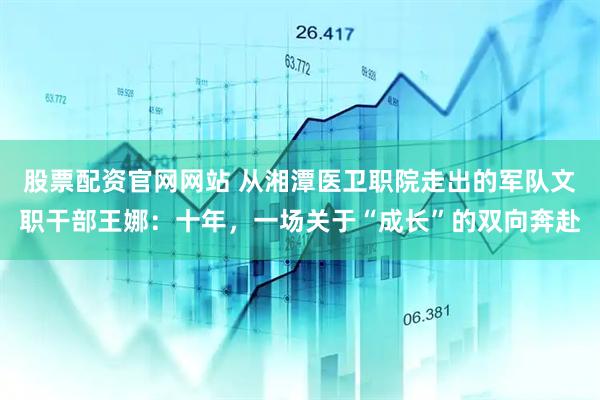 股票配资官网网站 从湘潭医卫职院走出的军队文职干部王娜：十年，一场关于“成长”的双向奔赴
